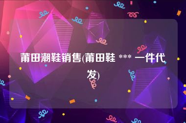 莆田潮鞋销售(莆田鞋 *** 一件代发)