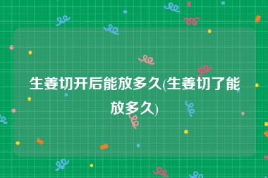 生姜切开后能放多久(生姜切了能放多久)