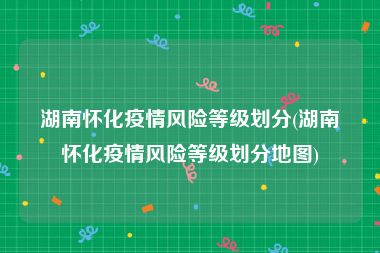 湖南怀化疫情风险等级划分(湖南怀化疫情风险等级划分地图)