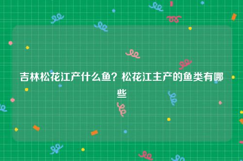 吉林松花江产什么鱼？松花江主产的鱼类有哪些