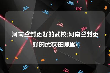 河南登封更好的武校(河南登封更好的武校在哪里)