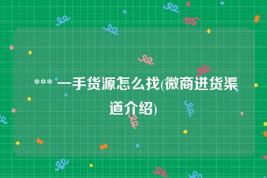  *** 一手货源怎么找(微商进货渠道介绍)