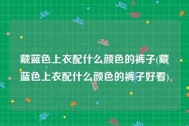 藏蓝色上衣配什么颜色的裤子(藏蓝色上衣配什么颜色的裤子好看)