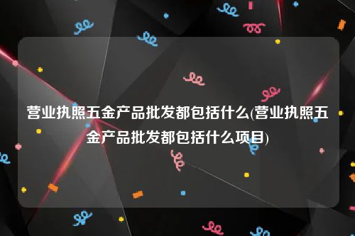 营业执照五金产品批发都包括什么(营业执照五金产品批发都包括什么项目)