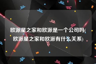 欧派星之家和欧派是一个公司吗(欧派星之家和欧派有什么关系)
