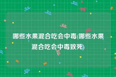 哪些水果混合吃会中毒(哪些水果混合吃会中毒致死)