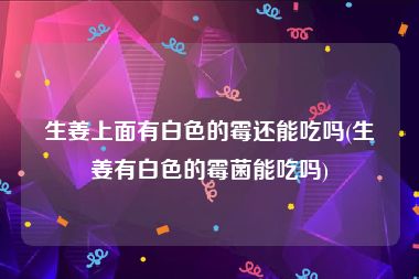 生姜上面有白色的霉还能吃吗(生姜有白色的霉菌能吃吗)