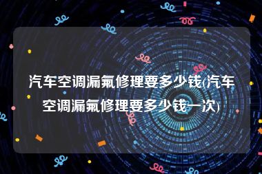汽车空调漏氟修理要多少钱(汽车空调漏氟修理要多少钱一次)