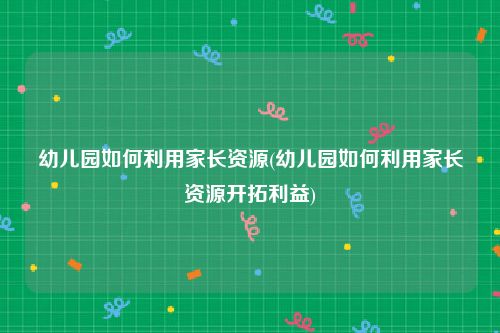 幼儿园如何利用家长资源(幼儿园如何利用家长资源开拓利益)