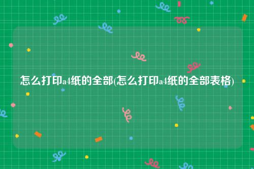 怎么打印a4纸的全部(怎么打印a4纸的全部表格)