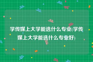 学传媒上大学能选什么专业(学传媒上大学能选什么专业好)