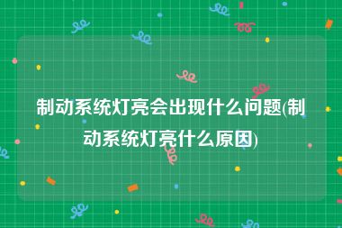 制动系统灯亮会出现什么问题(制动系统灯亮什么原因)