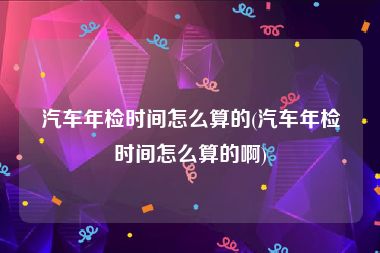 汽车年检时间怎么算的(汽车年检时间怎么算的啊)
