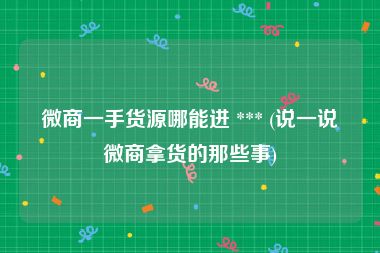 微商一手货源哪能进 *** (说一说微商拿货的那些事)