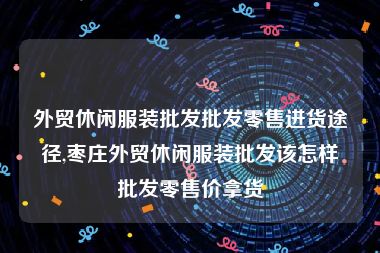 外贸休闲服装批发批发零售进货途径,枣庄外贸休闲服装批发该怎样批发零售价拿货