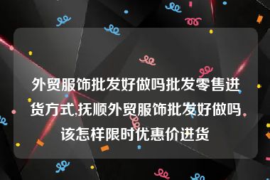 外贸服饰批发好做吗批发零售进货方式,抚顺外贸服饰批发好做吗该怎样限时优惠价进货