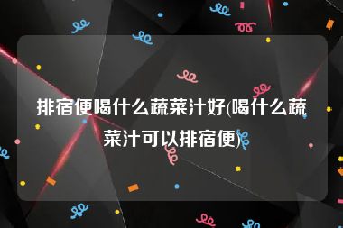 排宿便喝什么蔬菜汁好(喝什么蔬菜汁可以排宿便)