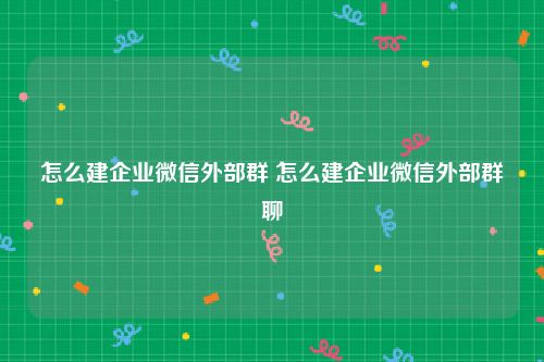 怎么建企业微信外部群 怎么建企业微信外部群聊
