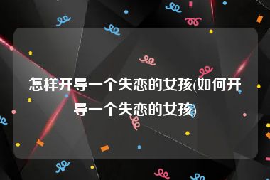 怎样开导一个失恋的女孩(如何开导一个失恋的女孩)