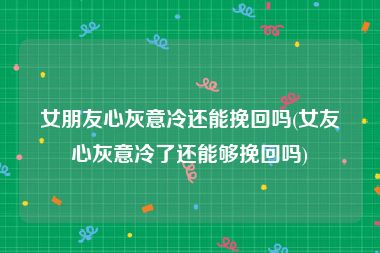 女朋友心灰意冷还能挽回吗(女友心灰意冷了还能够挽回吗)