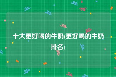 十大更好喝的牛奶(更好喝的牛奶排名)