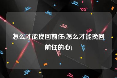 怎么才能挽回前任(怎么才能挽回前任的心)
