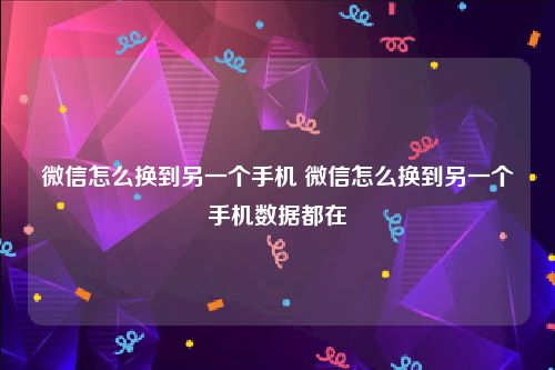 微信怎么换到另一个手机 微信怎么换到另一个手机数据都在