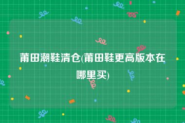 莆田潮鞋清仓(莆田鞋更高版本在哪里买)