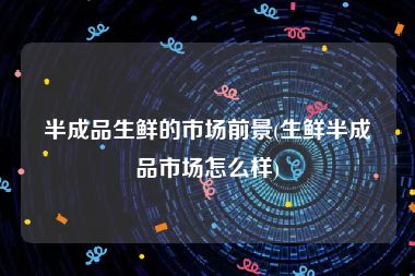 半成品生鲜的市场前景(生鲜半成品市场怎么样)