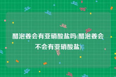 醋泡姜会有亚硝酸盐吗(醋泡姜会不会有亚硝酸盐)
