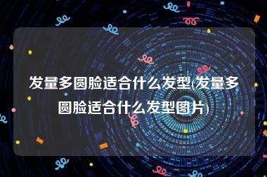 发量多圆脸适合什么发型(发量多圆脸适合什么发型图片)