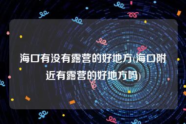 海口有没有露营的好地方(海口附近有露营的好地方吗)