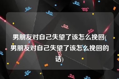 男朋友对自己失望了该怎么挽回(男朋友对自己失望了该怎么挽回的话)