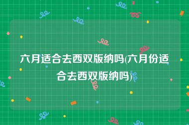 六月适合去西双版纳吗(六月份适合去西双版纳吗)