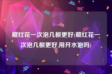 藏红花一次泡几根更好(藏红花一次泡几根更好,用开水泡吗)