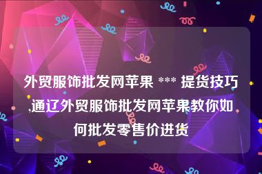 外贸服饰批发网苹果 *** 提货技巧,通辽外贸服饰批发网苹果教你如何批发零售价进货