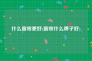 什么窗帘更好(窗帘什么牌子好)