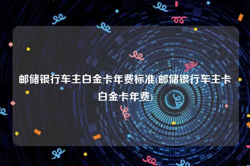 邮储银行车主白金卡年费标准(邮储银行车主卡白金卡年费)