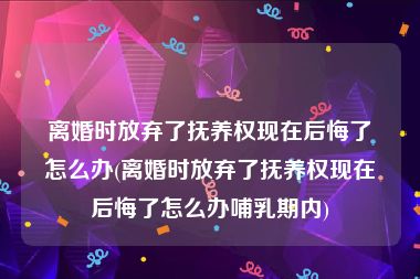 离婚时放弃了抚养权现在后悔了怎么办(离婚时放弃了抚养权现在后悔了怎么办哺乳期内)