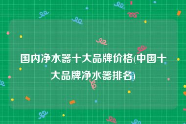 国内净水器十大品牌价格(中国十大品牌净水器排名)