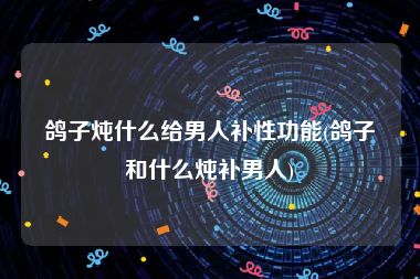 鸽子炖什么给男人补性功能(鸽子和什么炖补男人)