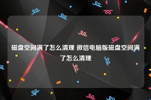 磁盘空间满了怎么清理 微信电脑版磁盘空间满了怎么清理