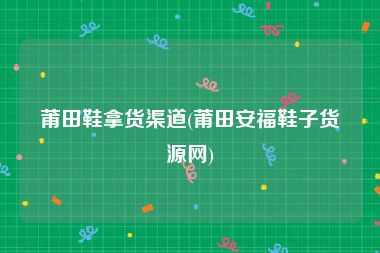 莆田鞋拿货渠道(莆田安福鞋子货源网)