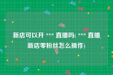 新店可以开 *** 直播吗( *** 直播新店零粉丝怎么操作)