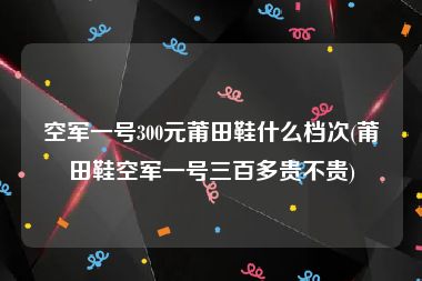 空军一号300元莆田鞋什么档次(莆田鞋空军一号三百多贵不贵)