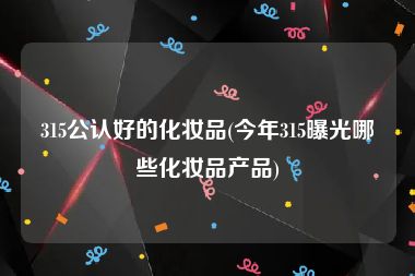 315公认好的化妆品(今年315曝光哪些化妆品产品)