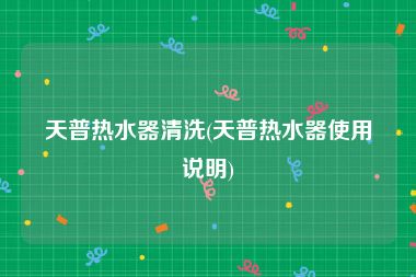 天普热水器清洗(天普热水器使用说明)