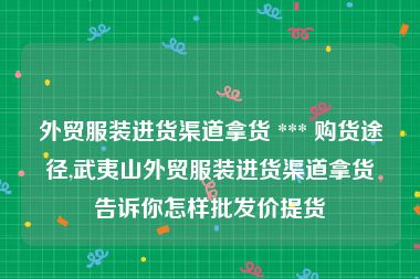 外贸服装进货渠道拿货 *** 购货途径,武夷山外贸服装进货渠道拿货告诉你怎样批发价提货