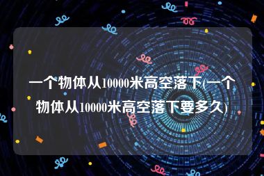 一个物体从10000米高空落下(一个物体从10000米高空落下要多久)