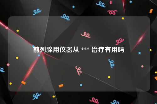 前列腺用仪器从 *** 治疗有用吗